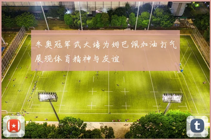 冬奥冠军武大靖为姆巴佩加油打气展现体育精神与友谊