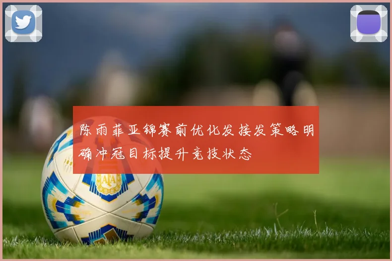 陈雨菲亚锦赛前优化发接发策略明确冲冠目标提升竞技状态