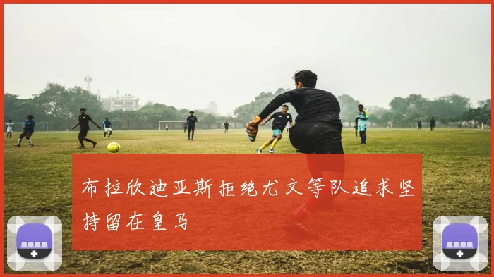 布拉欣迪亚斯拒绝尤文等队追求坚持留在皇马