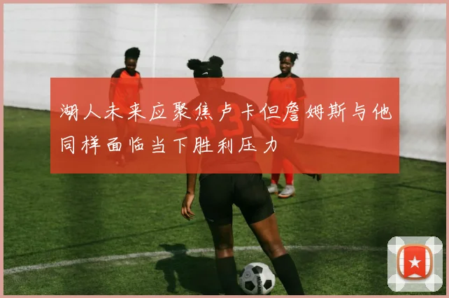 湖人未来应聚焦卢卡但詹姆斯与他同样面临当下胜利压力
