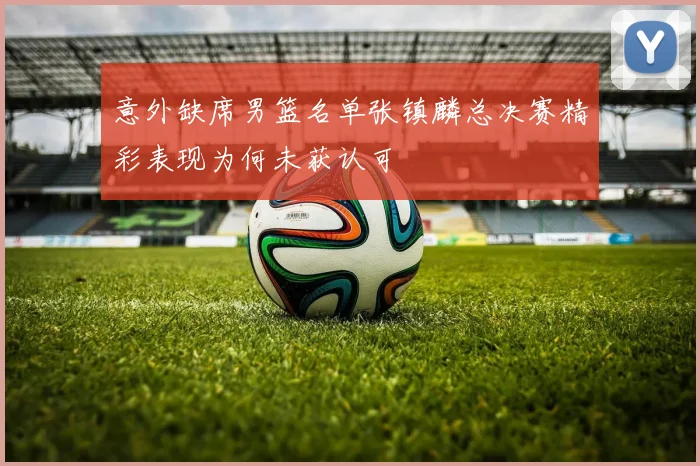 意外缺席男篮名单张镇麟总决赛精彩表现为何未获认可