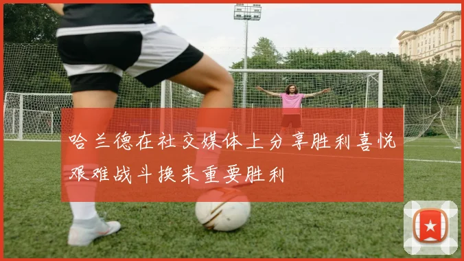哈兰德在社交媒体上分享胜利喜悦艰难战斗换来重要胜利
