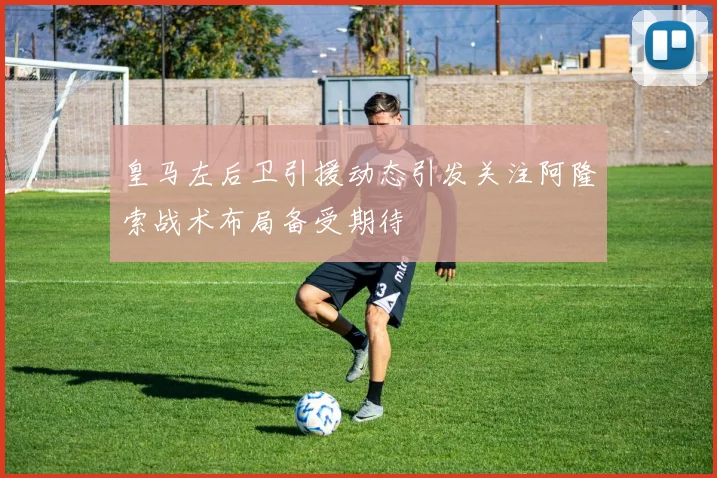 皇马左后卫引援动态引发关注阿隆索战术布局备受期待