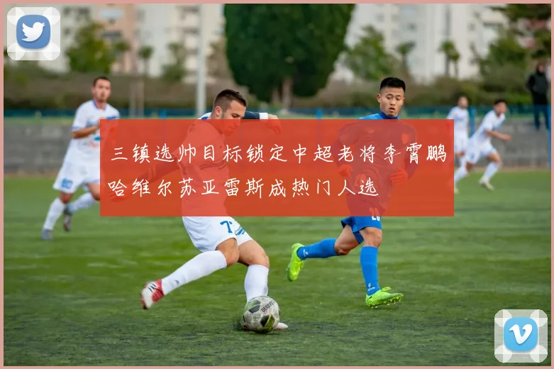 三镇选帅目标锁定中超老将李霄鹏哈维尔苏亚雷斯成热门人选