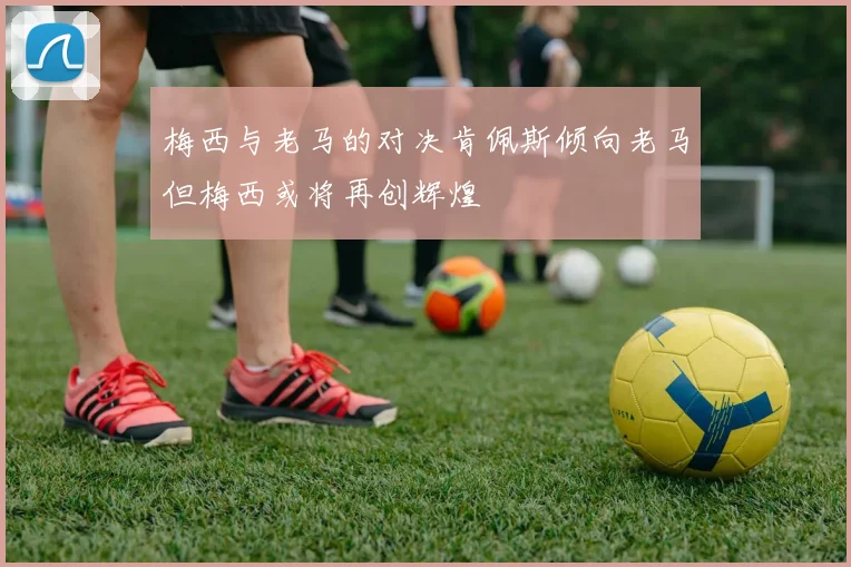 梅西与老马的对决肯佩斯倾向老马但梅西或将再创辉煌