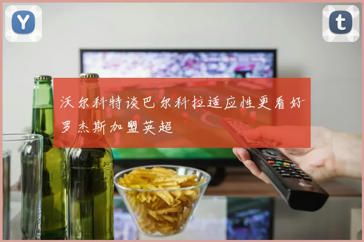 沃尔科特谈巴尔科拉适应性更看好罗杰斯加盟英超