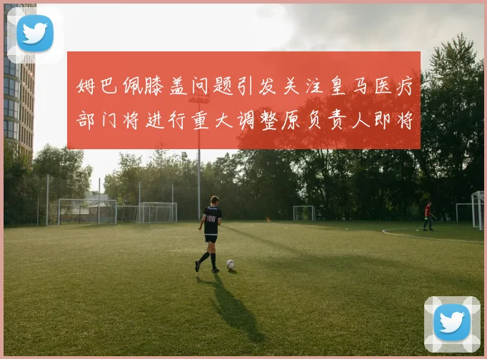 姆巴佩膝盖问题引发关注皇马医疗部门将进行重大调整原负责人即将离任