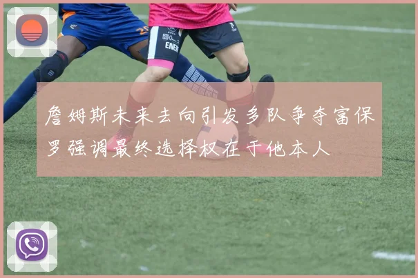 詹姆斯未来去向引发多队争夺富保罗强调最终选择权在于他本人