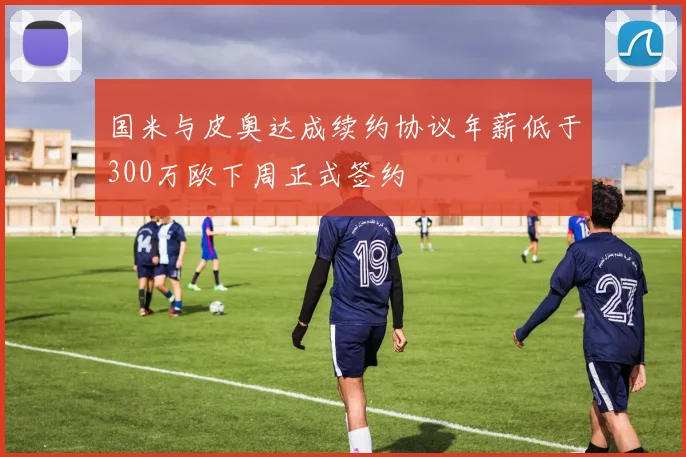 国米与皮奥达成续约协议年薪低于300万欧下周正式签约