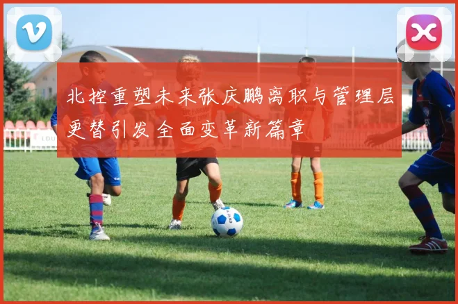 北控重塑未来张庆鹏离职与管理层更替引发全面变革新篇章