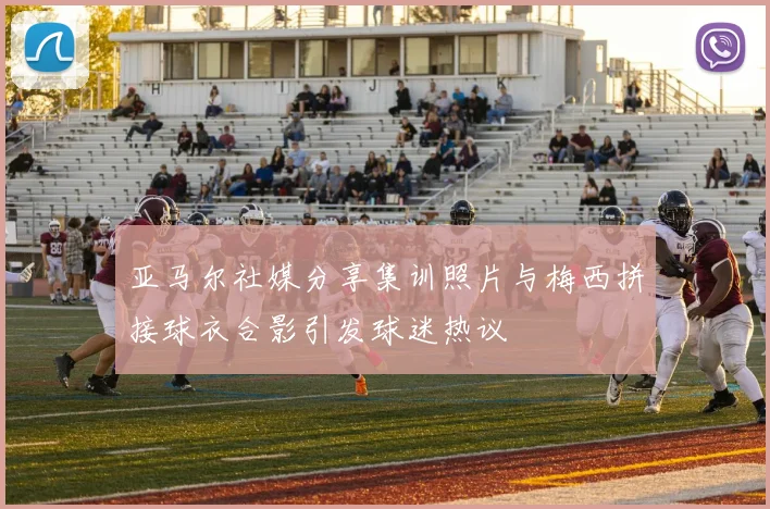 亚马尔社媒分享集训照片与梅西拼接球衣合影引发球迷热议
