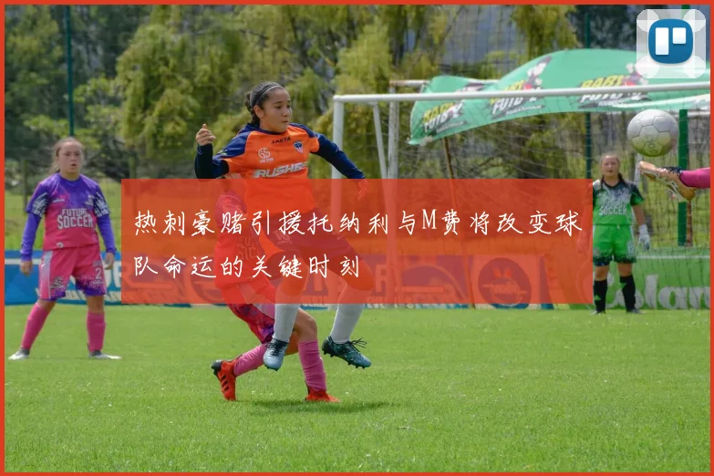 热刺豪赌引援托纳利与M费将改变球队命运的关键时刻