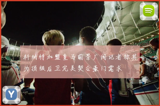 科纳特加盟皇马前景广阔记者称其为顶级后卫完美契合豪门需求