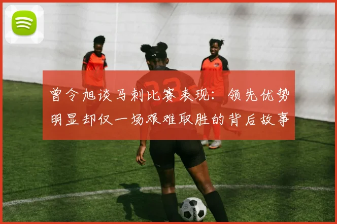 曾令旭谈马刺比赛表现：领先优势明显却仅一场艰难取胜的背后故事