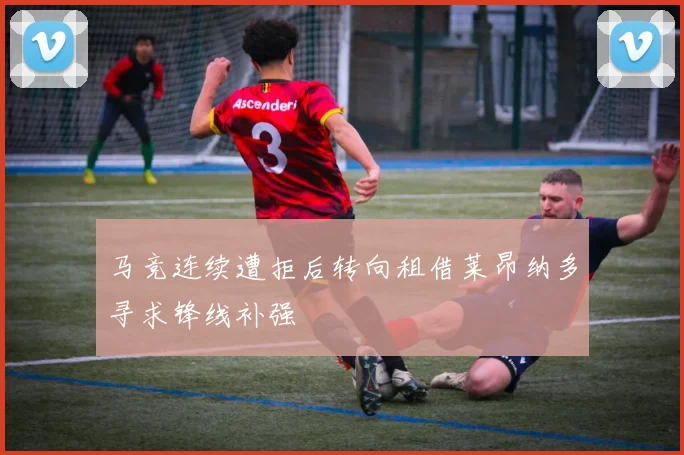 马竞连续遭拒后转向租借莱昂纳多寻求锋线补强