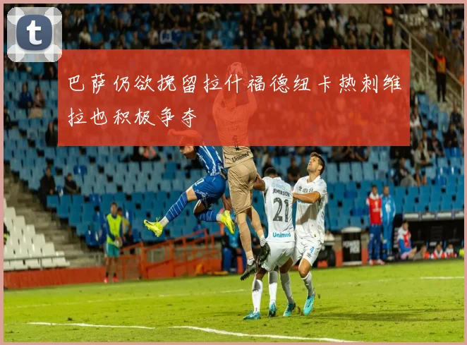巴萨仍欲挽留拉什福德纽卡热刺维拉也积极争夺