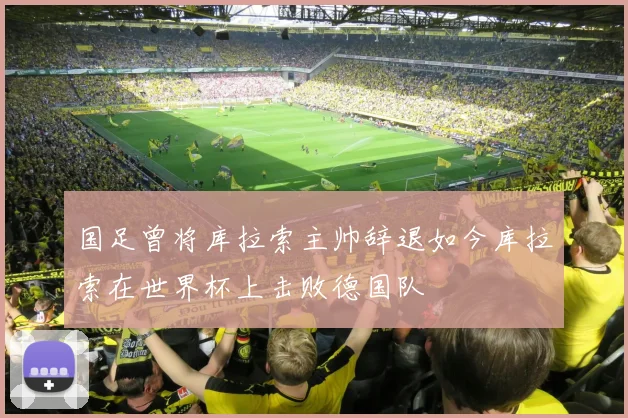 国足曾将库拉索主帅辞退如今库拉索在世界杯上击败德国队