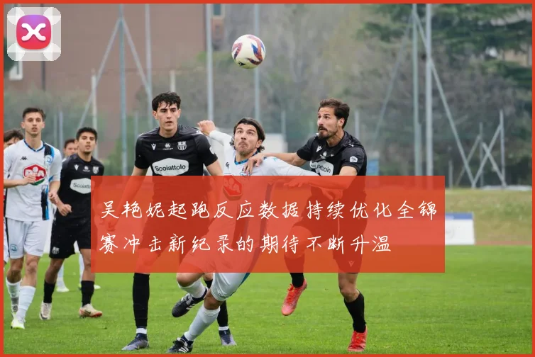 吴艳妮起跑反应数据持续优化全锦赛冲击新纪录的期待不断升温