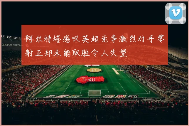 阿尔特塔感叹英超竞争激烈对手零射正却未能取胜令人失望