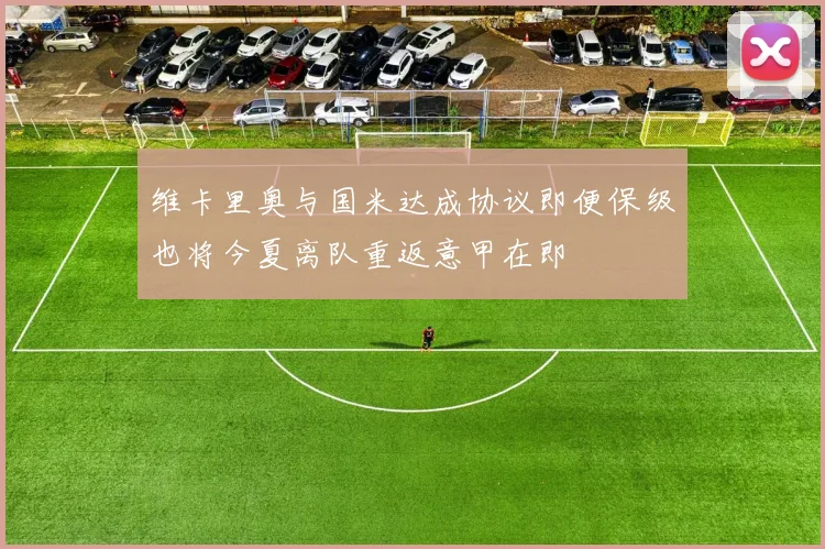 维卡里奥与国米达成协议即便保级也将今夏离队重返意甲在即