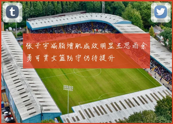 张子宇减脂增肌成效明显王思雨余勇可贾女篮防守仍待提升