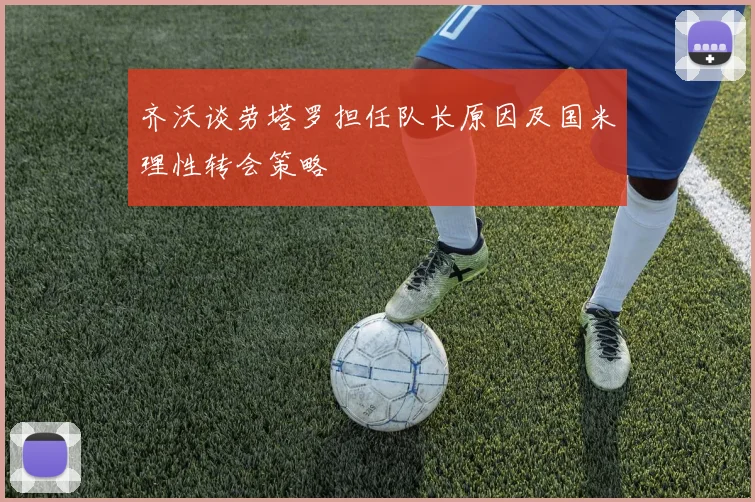 齐沃谈劳塔罗担任队长原因及国米理性转会策略