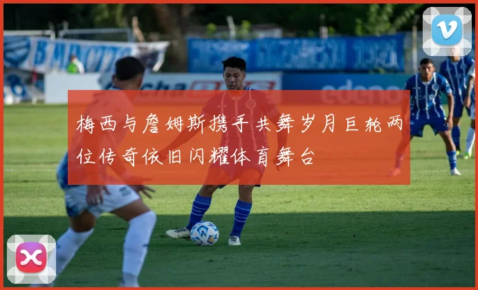 梅西与詹姆斯携手共舞岁月巨轮两位传奇依旧闪耀体育舞台