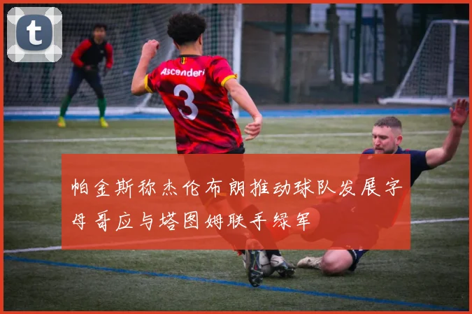 帕金斯称杰伦布朗推动球队发展字母哥应与塔图姆联手绿军