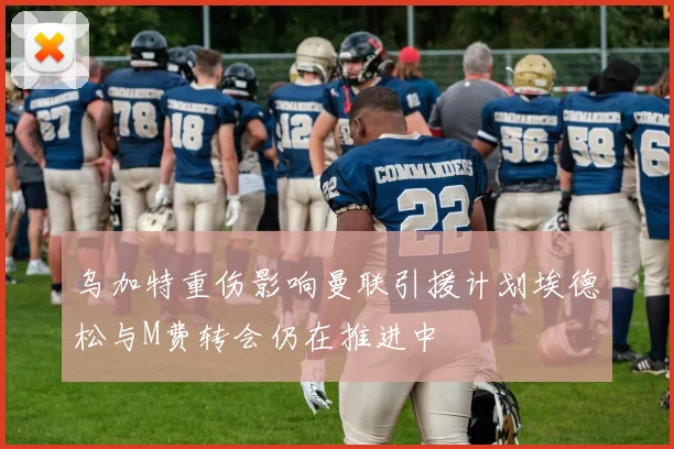 乌加特重伤影响曼联引援计划埃德松与M费转会仍在推进中
