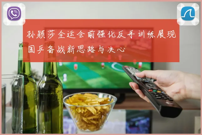 孙颖莎全运会前强化反手训练展现国乒备战新思路与决心