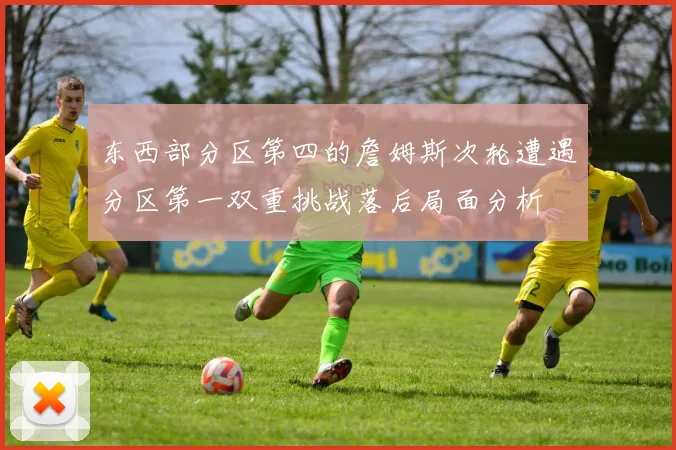 东西部分区第四的詹姆斯次轮遭遇分区第一双重挑战落后局面分析