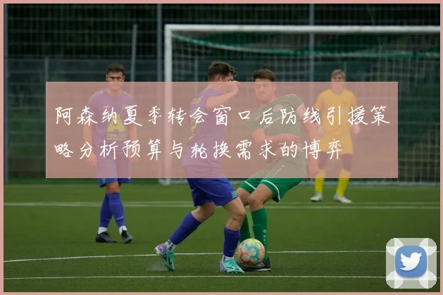 阿森纳夏季转会窗口后防线引援策略分析预算与轮换需求的博弈