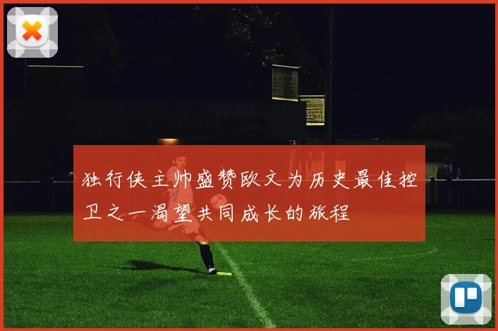 独行侠主帅盛赞欧文为历史最佳控卫之一渴望共同成长的旅程