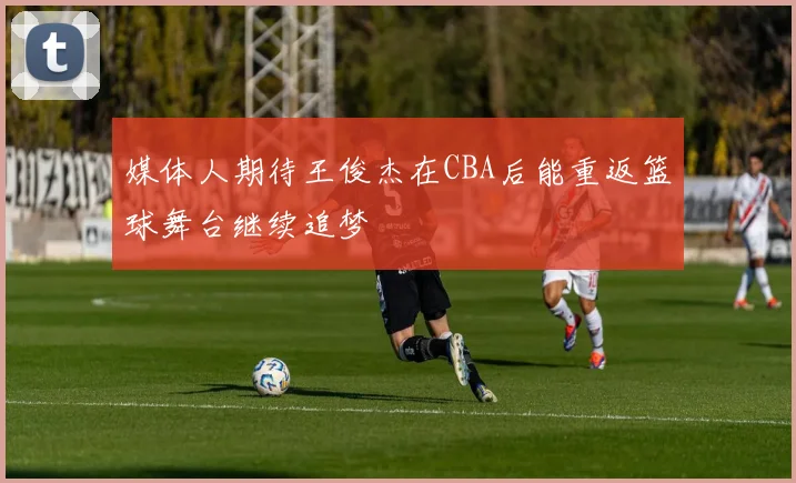 媒体人期待王俊杰在CBA后能重返篮球舞台继续追梦