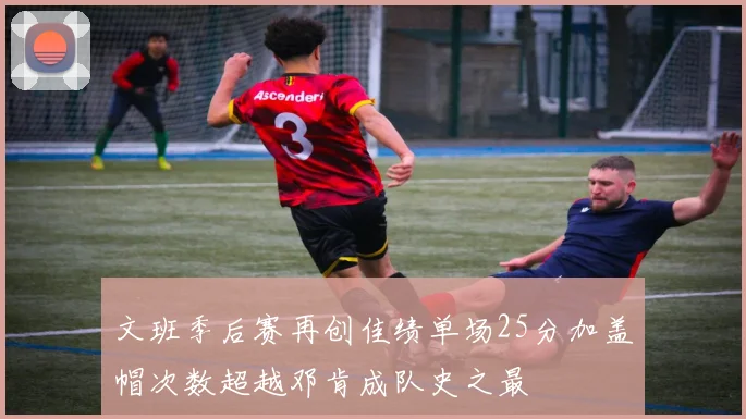 文班季后赛再创佳绩单场25分加盖帽次数超越邓肯成队史之最